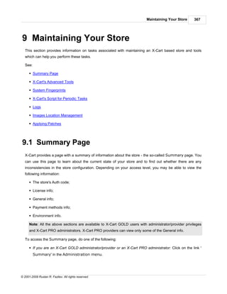 Maintaining Your Store      367




9 Maintaining Your Store
   This section provides information on tasks associated with maintaining an X-Cart based store and tools
   which can help you perform these tasks.

   See:

      § Summary Page

      § X-Cart's Advanced Tools

      § System Fingerprints

      § X-Cart's Script for Periodic Tasks

      § Logs

      § Images Location Management

      § Applying Patches




9.1 Summary Page
   X-Cart provides a page with a summary of information about the store - the so-called Summary page. You
   can use this page to learn about the current state of your store and to find out whether there are any
   inconsistencies in the store configuration. Depending on your access level, you may be able to view the
   following information:

      § The store's Auth code;

      § License info;

      § General info;

      § Payment methods info;

      § Environment info.

      Note: All the above sections are available to X-Cart GOLD users with administrator/provider privileges
      and X-Cart PRO administrators. X-Cart PRO providers can view only some of the General info.

   To access the Summary page, do one of the following:

      § If you are an X-Cart GOLD administrator/provider or an X-Cart PRO administrator: Click on the link '
          Summary' in the Administration menu.




© 2001-2009 Ruslan R. Fazliev. All rights reserved.
 
