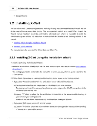 26        X-Cart v.4.3.0. User Manual.



       § Google Chrome



2.2 Installing X-Cart
 You can install the X-Cart shopping cart either manually or using the automated Installation Wizard that will
 do the most of the necessary jobs for you. The recommended method is to install X-Cart through the
 Wizard; manual installation should be performed by advanced users when it is impossible to install the
 software through the Wizard. For instruction on how to install X-Cart refer to the following sections of the
 manual:

   § Installing X-Cart Using the Installation Wizard;

   § Installing X-Cart Manually.

 The instructions are the same both for X-Cart Gold and X-Cart Pro.



2.2.1 Installing X-Cart Using the Installation Wizard
 To install X-Cart using the Installation Wizard:

 1. Download a distribution package from the File Area section of your HelpDesk account at https://secure.
   qtmsoft.com/ .
   The package you need is contained in the archive file x-cart-x.y.z.tgz, where x, y and x stand for the
   X-Cart version.

 2. Put the files in the package to a web-accessible directory of your server or your hosting account.

   § If you use a Windows-based server, or a UNIX-based server without terminal access.

       a) Decompress the archive with the package to a directory on your local computer.
         To decompress the archive, use your favorite compression program like WinZIP or any other similar
         tool with support for TAR files.

       b) Use an FTP client to upload the files and folders in the archive to the web-accessible directory of
         your server or your hosting account.
         Make sure that the default file and directory structure of the package is retained.

   § If you use a UNIX-based server with terminal access.

       a) Use an FTP client to upload the archive with the distribution package to the web-accessible directory
         of your server or your hosting account.




                                                                        © 2001-2009 Ruslan R. Fazliev. All rights reserved.
 