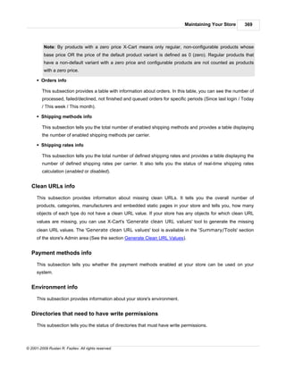 Maintaining Your Store        369



          Note: By products with a zero price X-Cart means only regular, non-configurable products whose
          base price OR the price of the default product variant is defined as 0 (zero). Regular products that
          have a non-default variant with a zero price and configurable products are not counted as products
          with a zero price.

      § Orders info

         This subsection provides a table with information about orders. In this table, you can see the number of
         processed, failed/declined, not finished and queued orders for specific periods (Since last login / Today
         / This week / This month).

      § Shipping methods info

         This subsection tells you the total number of enabled shipping methods and provides a table displaying
         the number of enabled shipping methods per carrier.

      § Shipping rates info

         This subsection tells you the total number of defined shipping rates and provides a table displaying the
         number of defined shipping rates per carrier. It also tells you the status of real-time shipping rates
         calculation (enabled or disabled).


   Clean URLs info

      This subsection provides information about missing clean URLs. It tells you the overall number of
      products, categories, manufacturers and embedded static pages in your store and tells you, how many
      objects of each type do not have a clean URL value. If your store has any objects for which clean URL
      values are missing, you can use X-Cart's 'Generate clean URL values' tool to generate the missing
      clean URL values. The 'Generate clean URL values' tool is available in the 'Summary/Tools' section
      of the store's Admin area (See the section Generate Clean URL Values).


   Payment methods info

      This subsection tells you whether the payment methods enabled at your store can be used on your
      system.


   Environment info

      This subsection provides information about your store's environment.


   Directories that need to have write permissions

      This subsection tells you the status of directories that must have write permissions.



© 2001-2009 Ruslan R. Fazliev. All rights reserved.
 