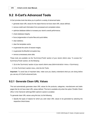 370        X-Cart v.4.3.0. User Manual.




9.2 X-Cart's Advanced Tools
X-Cart provides tools that allow you to perform a variety of advanced tasks:

  § generate clean URL values for the object that do not have clean URL values defined;

  § remove credit card information from processed and completed orders;

  § optimize database tables to increase your store's overall performance;

  § check database integrity;

  § force (re)generation of cache files and quick tables;

  § clear statistics;

  § clear the templates cache;

  § re-generate the cache of resized images;

  § re-generate the Blowfish encryption key;

  § remove unnecessary store data.

These tools are available via the 'Summary/Tools' section of your store's Admin area. To access the '
Summary/Tools' section, do the following:

  1. Go to the 'Summary' section of your store's Admin area (Administration menu->Summary).

  2. In the 'Summary' section menu, click the link Tools.

Important: To avoid loss of important data, make sure you clearly understand what you are doing before
you use any of X-Cart's advanced tools.



9.2.1 Generate Clean URL Values
This tool automatically generates clean URL values for the products, categories, manufacturers and static
pages that do not have clean URL values defined. This tool is available only when the option 'Enable Clean
URLs' in the 'General settings/SEO options' section is enabled.

To generate clean URL values using this tool, do the following:

  1. Specify the types of objects for which you wish clean URL values to be generated by selecting the
       respective check boxes:




                                                                      © 2001-2009 Ruslan R. Fazliev. All rights reserved.
 