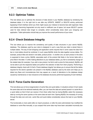372       X-Cart v.4.3.0. User Manual.



9.2.3 Optimize Tables
This tool allows you to optimize the structure of data stored in your MySQL database by reindexing the
database tables. It is the right tool to use after any UPDATE, INSERT or DELETE activity performed
bypassing X-Cart interface which you think might cause your indexes to become less well organized. Data
and indexes becoming fragmented not only result in inefficient use of space, but cause SELECT queries
used for data retrieval take longer to complete, which considerably slows down your shopping cart
application. Table optimization should help you improve the overall performance of your store.



9.2.4 Check Database Integrity
This tool allows you to improve the consistency and quality of data structures in your store's MySQL
database. The database used by your store is designed in such a way that your data is stored there in
multiple tables. The way X-Cart shopping cart application works requires that in some cases the data from
two or more tables should be combined. In such cases MySQL binds the data together across tables. For
example, product titles are stored in one table, product prices - in another one; as each product in the store
is supposed to have a price, MySQL associates each of the product title fields in the former table with a
price field in the latter. If, while making alterations to your database tables, you fail to consistently change all
the related data (for example, if you add a new product, but fail to add a price for that product), MySQL will
not be able to join the respective tables and perform the selection of data from them properly. Performing a
database integrity check with X-Cart's 'Check database integrity' tool allows you to ensure that all the tables
required for the store's operation are present in the MySQL database used by the store and helps you to
detect any flaws and inconsistencies that may appear as a result of alterations to the database design
caused by maintenance or new inclusions to the database structures performed bypassing X-Cart interface.



9.2.5 Force Cache Generation
This tool allows you to force (re)generation of cache files and quick tables. In situations where X-Cart needs
the same data set to be retrieved relatively often, you can have this data set cached (saved in a cache file or
a quick table) so that X-Cart can receive it from there rather than by having MySQL select the necessary
data by running the same queries on the same data set each time. Sparing MySQL the necessity of running
through the data over and over, cache files and quick tables considerably reduce the load on your MySQL
server.

This functionality is most useful after an import procedure, or after the store administrator has modified the
database or some files manually, or you suspect that some data may have been calculated incorrectly due



                                                                          © 2001-2009 Ruslan R. Fazliev. All rights reserved.
 