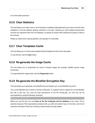 Maintaining Your Store         373



   to an interrupted procedure.



9.2.6 Clear Statistics
   This tool allows you to clear some or all of the types of statistical data gathered by your store since the store
   installation or the last statistics clearing, whichever is the later. Clearing your store statistics permanently
   removes the respective data from the database, so please be careful while selecting the type(s) of data to
   be removed.

   Please be careful when clearing statistics, this operation is irreversible.



9.2.7 Clear Templates Cache
   This tool allows you to remove precompiled Smarty templates and free some disk space.

   To use this tool, click the Clear button.



9.2.8 Re-generate the Image Cache
   This tool allows you to re-generate the cache of resized images (for example, detailed product image
   thumbnails).

   To re-generated the image cache, click the Regenerate button.



9.2.9 Re-generate the Blowfish Encryption Key
   This tool allows you to generate a new Blowfish key and replace your current Blowfish key with it.

   Your current Blowfish key is stored in the file config.php. To enable X-Cart to replace the current Blowfish
   key with a new one, you must set write permissions on the file config.php. On Unix this can be
   accomplished by using the following command:
   chmod 666 config.php

   Before you use this tool, you must back up the file config.php and the database of your store. This is
   essential, because if the re-generation procedure fails, you will not be able to log in to the store, and a lot of
   important information will be lost, including customer data and order details.




© 2001-2009 Ruslan R. Fazliev. All rights reserved.
 