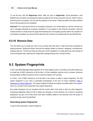 374       X-Cart v.4.3.0. User Manual.



To use the tool, click the Regenerate button. After you click on Regenerate, X-Cart generates a new
Blowfish key and starts re-encrypting the data encrypted by the old key using the new key. While X-Cart is
performing the re-encryption, you can see the progress on the screen. Please be patient and allow sufficient
time for the procedure to be completed.

Important: You must ensure that the re-encryption procedure runs uninterrupted up until the moment you
see a message indicating its successful completion. If you happen to lose Internet connection, close the
browser window or simply leave the page demonstrating the re-encrypting process before the procedure is
successfully completed, you will lose all the data that has not been re-encrypted with the new Blowfish key.



9.2.10 Remove Data
This tool allows you to empty your store of any content data with which it might have been populated for
testing purposes. Clicking the button removes the settings related to products, categories, manufacturers,
shipping rates etc. The tool can help you bring your X-Cart installation to a state where the store will get rid
of all unnecessary data, retaining the configuration settings defining how it should function.




9.3 System Fingerprints
X-Cart uses MD5 (Message-Digest algorithm 5) for data integrity control. It provides a tool which allows you
to create lists of MD5 checksums of all the files in X-Cart installation directory and to compare checksum
lists generated at different periods of time to verify the integrity of X-Cart files.

In X-Cart, a list of MD5 checksums of all the files in the system is called a system fingerprint. The first
system fingerprint in your store is generated automatically at the time of X-Cart installation (Step 9:
Generating a system fingerprint). This system fingerprint reflects the original unmodified state of the system.
Later, you can get X-Cart to generate more system fingerprints.

Any system fingerprint can be compared with the current state of the store or with any other fingerprint.
Comparing fingerprints allows X-Cart to detect any changes in /xcart directory. As a result of comparing
fingerprints, you get a list of files which have been modified, added or lost (removed from the system or
renamed so they cannot be identified).


Generating system fingerprints

To get X-Cart to generate a system fingerprint:




                                                                            © 2001-2009 Ruslan R. Fazliev. All rights reserved.
 