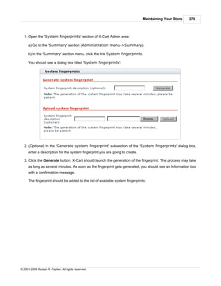 Maintaining Your Store   375



   1. Open the 'System fingerprints' section of X-Cart Admin area:

      a) Go to the 'Summary' section (Administration menu->Summary).

      b) In the 'Summary' section menu, click the link System fingerprints.

      You should see a dialog box titled 'System fingerprints':




   2. (Optional) In the 'Generate system fingerprint' subsection of the 'System fingerprints' dialog box,
      enter a description for the system fingerprint you are going to create.

   3. Click the Generate button. X-Cart should launch the generation of the fingerprint. The process may take
      as long as several minutes. As soon as the fingerprint gets generated, you should see an Information box
      with a confirmation message.

      The fingerprint should be added to the list of available system fingerprints:




© 2001-2009 Ruslan R. Fazliev. All rights reserved.
 