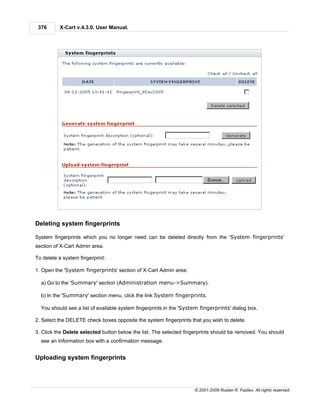 376      X-Cart v.4.3.0. User Manual.




Deleting system fingerprints

System fingerprints which you no longer need can be deleted directly from the 'System fingerprints'
section of X-Cart Admin area.

To delete a system fingerprint:

1. Open the 'System fingerprints' section of X-Cart Admin area:

  a) Go to the 'Summary' section (Administration menu->Summary).

  b) In the 'Summary' section menu, click the link System fingerprints.

  You should see a list of available system fingerprints in the 'System fingerprints' dialog box.

2. Select the DELETE check boxes opposite the system fingerprints that you wish to delete.

3. Click the Delete selected button below the list. The selected fingerprints should be removed. You should
  see an Information box with a confirmation message.


Uploading system fingerprints




                                                                     © 2001-2009 Ruslan R. Fazliev. All rights reserved.
 