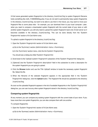Maintaining Your Store        377



   X-Cart saves generated system fingerprints to the directory /xcart/var/log (a system fingerprint filename
   looks something like md5_1139908092log.php). If you do not wish to permanently keep system fingerprints
   in the directory /xcart/var/log, but wish to be able to use them in the future, you may want to move your
   fingerprint files to some place else - for example, you can download them to your local computer. Later,
   when you need to compare a downloaded system fingerprint with the current state of your store or with
   another system fingerprint, you will only need to upload this system fingerprint back onto X-Cart server so it
   becomes available in the directory /xcart/var/log. This can be done directly from the 'System
   fingerprints' section of X-Cart Admin area.

   To upload a system fingerprint to the directory /xcart/var/log:

   1. Open the 'System fingerprints' section of X-Cart Admin area:

      a) Go to the 'Summary' section (Administration menu->Summary).

      b) In the 'Summary' section menu, click the link System fingerprints.

      You should see a dialog box titled 'System fingerprints'.

   2. Scroll down to the 'Upload system fingerprint' subsection of the 'System fingerprints' dialog box.

   3. (Optional) Use the 'System fingerprint description' field in this subsection to enter a description for
      the system fingerprint you are going to upload.

   4. Click the Browse button and use the 'File Upload' window to locate the necessary system fingerprint
      file. Select the file.

   5. When the filename of the selected fingerprint appears in the appropriate field in the 'System
      fingerprints' dialog box, click the Upload button. The fingerprint file should be uploaded to the directory
      /xcart/var/log.

   As soon as the uploaded fingerprint appears in the list of available fingerprints in the 'System fingerprints'
   dialog box, you can use it as any other system fingerprint stored in the directory /xcart/var/log.


   Comparing system fingerprints

   At any moment, you can compare any existing system fingerprint with the current state of your store. If you
   have more than one system fingerprints, you can also compare them with one another.

   To compare fingerprints:

   1. Open the 'System fingerprints' section of X-Cart Admin area:

      a) Go to the 'Summary' section (Administration menu->Summary).



© 2001-2009 Ruslan R. Fazliev. All rights reserved.
 