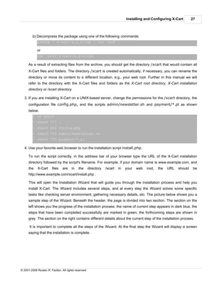 Installing and Configuring X-Cart         27



         b) Decompress the package using one of the following commands.
            gunzip < x-cart-x.y.z.tgz | tar -xvf -

            or
            tar -xzvf x-cart-x.y.z.tgz

      As a result of extracting files from the archive, you should get the directory /xcart that would contain all
      X-Cart files and folders. The directory /xcart is created automatically; if necessary, you can rename the
      directory or move its content to a different location, e.g., your web root. Further in this manual we will
      refer to the directory with the X-Cart files and folders as the X-Cart root directory, X-Cart installation
      directory or /xcart directory.

   3. If you are installing X-Cart on a UNIX-based server, change the permissions for the /xcart directory, the
      configuration file config.php, and the scripts admin/newsletter.sh and payment/*.pl as shown
      below.
         > cd xcart
         > chmod 777 .
         > chmod 666 config.php
         > chmod 755 admin/newsletter.sh
         > chmod 755 payment/*.pl

   4. Use your favorite web browser to run the installation script install.php.

      To run the script correctly, in the address bar of your browser type the URL of the X-Cart installation
      directory followed by the script's filename. For example, if your domain name is www.example.com, and
      the    X-Cart     files   are    in   the       directory   /xcart   in   your   web   root,   the   URL   should    be
      http://www.example.com/xcart/install.php .

      This will open the Installation Wizard that will guide you through the installation process and help you
      install X-Cart. The Wizard includes several steps, and at every step the Wizard solves some specific
      tasks like checking server environment, gathering necessary details, etc. The picture below shows you a
      sample step of the Wizard. Beneath the header, the page is divided into two section. The section on the
      left shows you the progress of the installation process: the name of current step appears in dark blue, the
      steps that have been completed successfully are marked in green, the forthcoming steps are shown in
      grey. The section on the right contains different details about the current step of the installation process.

      It is important to complete all the steps of the Wizard. At the final step the Wizard will display a screen
      saying that the installation is complete.




© 2001-2009 Ruslan R. Fazliev. All rights reserved.
 