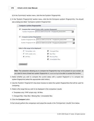378       X-Cart v.4.3.0. User Manual.



  b) In the 'Summary' section menu, click the link System fingerprints.

2. In the 'System fingerprints' section menu, click the link Compare system fingerprints. You should
  see a dialog box titled ' Compare system fingerprints':




       Note: The subsection allowing you to compare two fingerprints may not be present on your screen, as
       you need to have at least two system fingerprints in /xcart/var/log to be able to access this function.

3. Select whether you wish to compare the current status with a system fingerprint or to compare two
  system fingerprints (select the appropriate radio button).

4. Use the 'System fingerprint' drop-down box(es) to select the system fingerprint(s) that will be used for
  comparing.

5. Select a file range that you wish to be displayed in the comparison results:

  § Templates only / PHP scripts only / All files;

  § Changed files / New files / Missing files / Unreadable files.

6. Click the Compare button.

X-Cart should perform the comparison and output the results in the 'Comparison results' form below.




                                                                         © 2001-2009 Ruslan R. Fazliev. All rights reserved.
 