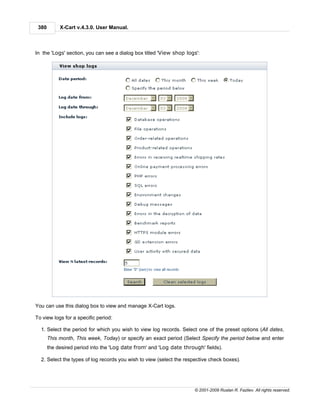 380        X-Cart v.4.3.0. User Manual.



In the 'Logs' section, you can see a dialog box titled 'View shop logs':




You can use this dialog box to view and manage X-Cart logs.

To view logs for a specific period:

  1. Select the period for which you wish to view log records. Select one of the preset options (All dates,
       This month, This week, Today) or specify an exact period (Select Specify the period below and enter
       the desired period into the 'Log date from' and 'Log date through' fields).

  2. Select the types of log records you wish to view (select the respective check boxes).




                                                                      © 2001-2009 Ruslan R. Fazliev. All rights reserved.
 