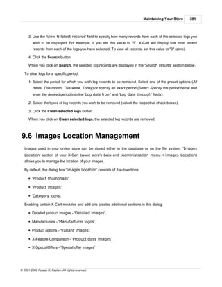 Maintaining Your Store         381



      3. Use the 'View N latest records' field to specify how many records from each of the selected logs you
         wish to be displayed. For example, if you set this value to "5", X-Cart will display five most recent
         records from each of the logs you have selected. To view all records, set this value to "0" (zero).

      4. Click the Search button.

      When you click on Search, the selected log records are displayed in the 'Search results' section below.

   To clear logs for a specific period:

      1. Select the period for which you wish log records to be removed. Select one of the preset options (All
         dates, This month, This week, Today) or specify an exact period (Select Specify the period below and
         enter the desired period into the 'Log date from' and 'Log date through' fields).

      2. Select the types of log records you wish to be removed (select the respective check boxes).

      3. Click the Clean selected logs button.

      When you click on Clean selected logs, the selected log records are removed.



9.6 Images Location Management
   Images used in your online store can be stored either in the database or on the file system. 'Images
   Location' section of your X-Cart based store's back end (Administration menu->Images Location)
   allows you to manage the location of your images.

   By default, the dialog box 'Images Location' consists of 3 subsections:

      § 'Product thumbnails',

      § 'Product images',

      § 'Category icons'.

   Enabling certain X-Cart modules and add-ons creates additional sections in this dialog:

      § Detailed product images - 'Detailed images',

      § Manufacturers - 'Manufacturer logos',

      § Product options - 'Variant images',

      § X-Feature Comparison - 'Product class images'.

      § X-SpecialOffers - 'Special offer images'




© 2001-2009 Ruslan R. Fazliev. All rights reserved.
 