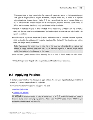 Maintaining Your Store         383



         When you choose to store image in the file system, all images are stored in the /images directory.
         Each type of images (product images, thumbnails, category icons, etc.) is stored in a separate
         subdirectory in the /images directory (called T, D, etc. - according to the type of images). Make sure
         you do not rename the /images directory and its subdirectories, because otherwise X-Cart will not be
         able to see the images. Also do not move your images to other directories.

      § Upload all remote images to the selected image repository (database or file system):
        select this option to save all the images that are not stored on your server to the specified location - file
        system or database.

      § Enable digital signature (MD5) verification: select this option to compare the digital signature,
        which is stored in the database with the digital signature of the file itself. If the signatures are not the
        same, the images will not be displayed.

          Note: If you select this option, keep in mind that in this case you will not be able to replace your
          images by simply uploading other ones via FTP, as the digital signature of the new image will not
          match the one stored in the database for this image.

      § File size limit (bytes): limit the size of the image files to be used. '0' means the file size is not limited.



      § Default image: enter the path to the image to be used if no other image is specified.




9.7 Applying Patches
   X-Cart provides an interface that allows you to apply patches. The two types of patches that you might need
   to apply in X-Cart are file patches and SQL patches.

   Here's an explanation of how patches are applied in X-Cart:

      § Applying File Patches

      § Applying SQL Patches

      IMPORTANT! It is recommended to make a backup copy of all PHP scripts, templates and create a
      database dump before applying any patches. Please use Patch/Upgrade function ONLY if you
      absolutely understand what you are doing.




© 2001-2009 Ruslan R. Fazliev. All rights reserved.
 