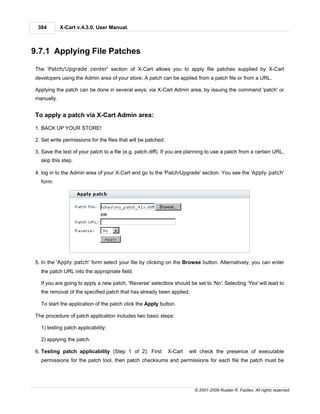 384        X-Cart v.4.3.0. User Manual.



9.7.1 Applying File Patches

The 'Patch/Upgrade center' section of X-Cart allows you to apply file patches supplied by X-Cart
developers using the Admin area of your store. A patch can be applied from a patch file or from a URL.

Applying the patch can be done in several ways: via X-Cart Admin area, by issuing the command 'patch' or
manually.


To apply a patch via X-Cart Admin area:

1. BACK UP YOUR STORE!

2. Set write permissions for the files that will be patched.

3. Save the text of your patch to a file (e.g. patch.diff). If you are planning to use a patch from a certain URL,
  skip this step.

4. log in to the Admin area of your X-Cart and go to the 'Patch/Upgrade' section. You see the 'Apply patch'
  form:




5. In the 'Apply patch' form select your file by clicking on the Browse button. Alternatively, you can enter
  the patch URL into the appropriate field.

  If you are going to apply a new patch, 'Reverse' selectbox should be set to 'No'. Selecting 'Yes' will lead to
  the removal of the specified patch that has already been applied.

  To start the application of the patch click the Apply button.

The procedure of patch application includes two basic steps:

  1) testing patch applicability;

  2) applying the patch.

6. Testing patch applicability (Step 1 of 2). First            X-Cart   will check the presence of executable
  permissions for the patch tool, then patch checksums and permissions for each file the patch must be




                                                                          © 2001-2009 Ruslan R. Fazliev. All rights reserved.
 