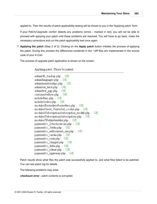 Maintaining Your Store         385



      applied to. Then the results of patch applicability testing will be shown to you in the 'Applying patch' form.

      If your Patch/Upgrade center detects any problems (errors - marked in red), you will not be able to
      proceed with applying your patch until these problems are resolved. You will have to go back, make the
      necessary corrections and run the patch applicability test once again.

   7. Applying the patch (Step 2 of 2). Clicking on the Apply patch button initiates the process of applying
      the patch. During this process the differences contained in the *.diff files are implemented in the source
      code of your X-Cart.

      The process of upgrade patch application is shown on the screen:




      Patch results show what files the patch was successfully applied to, and what files failed to be patched.
      You can see patch log for details.

      The following problems may arise:

      checksum error - patch contents is corrupted;




© 2001-2009 Ruslan R. Fazliev. All rights reserved.
 