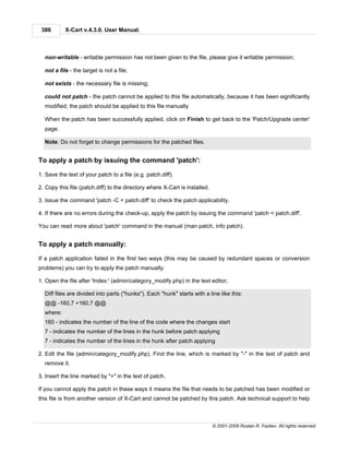 386       X-Cart v.4.3.0. User Manual.



  non-writable - writable permission has not been given to the file, please give it writable permission;

  not a file - the target is not a file;

  not exists - the necessary file is missing;

  could not patch - the patch cannot be applied to this file automatically, because it has been significantly
  modified, the patch should be applied to this file manually

  When the patch has been successfully applied, click on Finish to get back to the 'Patch/Upgrade center'
  page.

  Note: Do not forget to change permissions for the patched files.


To apply a patch by issuing the command 'patch':

1. Save the text of your patch to a file (e.g. patch.diff).

2. Copy this file (patch.diff) to the directory where X-Cart is installed.

3. Issue the command 'patch -C < patch.diff' to check the patch applicability.

4. If there are no errors during the check-up, apply the patch by issuing the command 'patch < patch.diff'.

You can read more about 'patch' command in the manual (man patch, info patch).


To apply a patch manually:

If a patch application failed in the first two ways (this may be caused by redundant spaces or conversion
problems) you can try to apply the patch manually.

1. Open the file after 'Index:' (admin/category_modify.php) in the text editor;

  Diff files are divided into parts ("hunks"). Each "hunk" starts with a line like this:
  @@ -160,7 +160,7 @@
  where:
  160 - indicates the number of the line of the code where the changes start
  7 - indicates the number of the lines in the hunk before patch applying
  7 - indicates the number of the lines in the hunk after patch applying

2. Edit the file (admin/category_modify.php). Find the line, which is marked by "-" in the text of patch and
  remove it.

3. Insert the line marked by "+" in the text of patch.

If you cannot apply the patch in these ways it means the file that needs to be patched has been modified or
this file is from another version of X-Cart and cannot be patched by this patch. Ask technical support to help



                                                                             © 2001-2009 Ruslan R. Fazliev. All rights reserved.
 