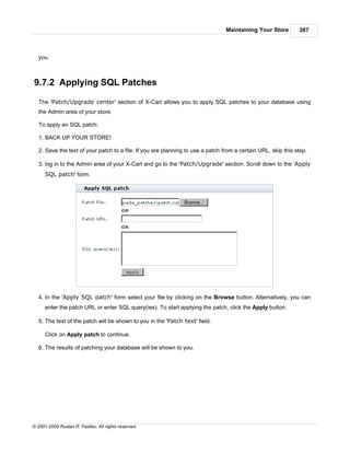 Maintaining Your Store        387



   you.



9.7.2 Applying SQL Patches

   The 'Patch/Upgrade center' section of X-Cart allows you to apply SQL patches to your database using
   the Admin area of your store.

   To apply an SQL patch:

   1. BACK UP YOUR STORE!

   2. Save the text of your patch to a file. If you are planning to use a patch from a certain URL, skip this step.

   3. log in to the Admin area of your X-Cart and go to the 'Patch/Upgrade' section. Scroll down to the 'Apply
      SQL patch' form.




   4. In the 'Apply SQL patch' form select your file by clicking on the Browse button. Alternatively, you can
      enter the patch URL or enter SQL query(ies). To start applying the patch, click the Apply button.

   5. The text of the patch will be shown to you in the 'Patch text' field.

      Click on Apply patch to continue.

   6. The results of patching your database will be shown to you.




© 2001-2009 Ruslan R. Fazliev. All rights reserved.
 