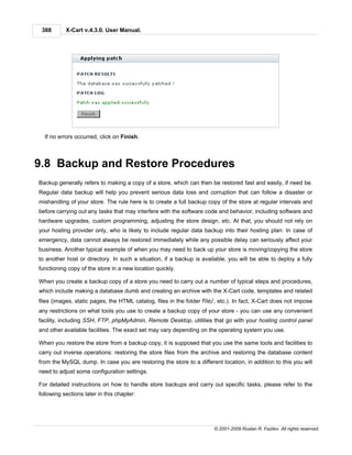 388       X-Cart v.4.3.0. User Manual.




  If no errors occurred, click on Finish.



9.8 Backup and Restore Procedures
Backup generally refers to making a copy of a store, which can then be restored fast and easily, if need be.
Regular data backup will help you prevent serious data loss and corruption that can follow a disaster or
mishandling of your store. The rule here is to create a full backup copy of the store at regular intervals and
before carrying out any tasks that may interfere with the software code and behavior, including software and
hardware upgrades, custom programming, adjusting the store design, etc. At that, you should not rely on
your hosting provider only, who is likely to include regular data backup into their hosting plan: In case of
emergency, data cannot always be restored immediately while any possible delay can seriously affect your
business. Another typical example of when you may need to back up your store is moving/copying the store
to another host or directory. In such a situation, if a backup is available, you will be able to deploy a fully
functioning copy of the store in a new location quickly.

When you create a backup copy of a store you need to carry out a number of typical steps and procedures,
which include making a database dumb and creating an archive with the X-Cart code, templates and related
files (images, static pages, the HTML catalog, files in the folder file/, etc.). In fact, X-Cart does not impose
any restrictions on what tools you use to create a backup copy of your store - you can use any convenient
facility, including SSH, FTP, phpMyAdmin, Remote Desktop, utilities that go with your hosting control panel
and other available facilities. The exact set may vary depending on the operating system you use.

When you restore the store from a backup copy, it is supposed that you use the same tools and facilities to
carry out inverse operations: restoring the store files from the archive and restoring the database content
from the MySQL dump. In case you are restoring the store to a different location, in addition to this you will
need to adjust some configuration settings.

For detailed instructions on how to handle store backups and carry out specific tasks, please refer to the
following sections later in this chapter:




                                                                       © 2001-2009 Ruslan R. Fazliev. All rights reserved.
 