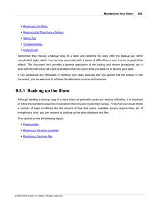 Maintaining Your Store        389



      § Backing up the Store

      § Restoring the Store from a Backup

      § Safety Tips

      § Troubleshooting

      § Getting Help.

   Remember that making a backup copy of a store and restoring the store from the backup are rather
   complicated tasks, which may become associated with a series of difficulties or even involve unpredictable
   effects. This document only provides a general description of the backup and restore procedures, and it
   does not intend to cover all types of situations that can occur while you back up or restore your store.

   If you experience any difficulties in handling your store backups and you cannot find the answer in this
   document, you are welcome to address the alternative sources and services.



9.8.1 Backing up the Store
   Although creating a backup copy of a store does not generally cause any serious difficulties, it is important
   to follow the standard sequence of operations that ensures trouble-free backup. First of all you should check
   a number of basic conditions like the amount of free disk space, available access opportunities, etc. If
   everything is okay, you can proceed to backing up the store database and files.

   This section covers the following topics:

      § Prerequisites

      § Backing up the store database

      § Backing up the store files




© 2001-2009 Ruslan R. Fazliev. All rights reserved.
 
