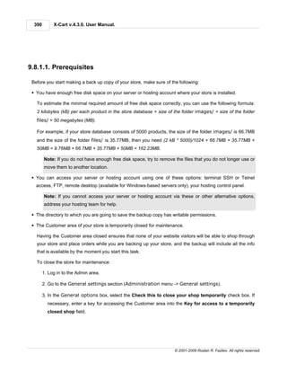 390        X-Cart v.4.3.0. User Manual.




9.8.1.1. Prerequisites

 Before you start making a back up copy of your store, make sure of the following:

 § You have enough free disk space on your server or hosting account where your store is installed.

   To estimate the minimal required amount of free disk space correctly, you can use the following formula:
   2 kilobytes (kB) per each product in the store database + size of the folder images/ + size of the folder
   files/ + 50 megabytes (MB).

   For example, if your store database consists of 5000 products, the size of the folder images/ is 66.7MB
   and the size of the folder files/ is 35.77MB, then you need (2 kB * 5000)/1024 + 66.7MB + 35.77MB +
   50MB = 9.76MB + 66.7MB + 35.77MB + 50MB = 162.23MB.

        Note: If you do not have enough free disk space, try to remove the files that you do not longer use or
        move them to another location.

 § You can access your server or hosting account using one of these options: terminal SSH or Telnet
   access, FTP, remote desktop (available for Windows-based servers only), your hosting control panel.

        Note: If you cannot access your server or hosting account via these or other alternative options,
        address your hosting team for help.

 § The directory to which you are going to save the backup copy has writable permissions.

 § The Customer area of your store is temporarily closed for maintenance.

   Having the Customer area closed ensures that none of your website visitors will be able to shop through
   your store and place orders while you are backing up your store, and the backup will include all the info
   that is available by the moment you start this task.

   To close the store for maintenance:

        1. Log in to the Admin area.

        2. Go to the General settings section (Administration menu -> General settings).

        3. In the General options box, select the Check this to close your shop temporarily check box. If
          necessary, enter a key for accessing the Customer area into the Key for access to a temporarily
          closed shop field.




                                                                       © 2001-2009 Ruslan R. Fazliev. All rights reserved.
 