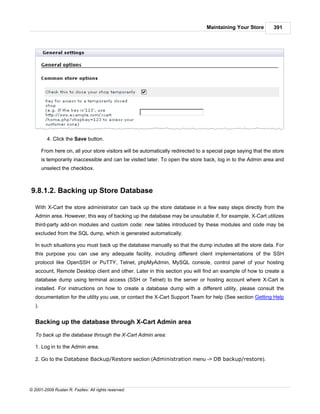 Maintaining Your Store        391




          4. Click the Save button.

        From here on, all your store visitors will be automatically redirected to a special page saying that the store
        is temporarily inaccessible and can be visited later. To open the store back, log in to the Admin area and
        unselect the checkbox.



9.8.1.2. Backing up Store Database

   With X-Cart the store administrator can back up the store database in a few easy steps directly from the
   Admin area. However, this way of backing up the database may be unsuitable if, for example, X-Cart utilizes
   third-party add-on modules and custom code: new tables introduced by these modules and code may be
   excluded from the SQL dump, which is generated automatically.

   In such situations you must back up the database manually so that the dump includes all the store data. For
   this purpose you can use any adequate facility, including different client implementations of the SSH
   protocol like OpenSSH or PuTTY, Telnet, phpMyAdmin, MySQL console, control panel of your hosting
   account, Remote Desktop client and other. Later in this section you will find an example of how to create a
   database dump using terminal access (SSH or Telnet) to the server or hosting account where X-Cart is
   installed. For instructions on how to create a database dump with a different utility, please consult the
   documentation for the utility you use, or contact the X-Cart Support Team for help (See section Getting Help
   ).


   Backing up the database through X-Cart Admin area

   To back up the database through the X-Cart Admin area:

   1. Log in to the Admin area.

   2. Go to the Database Backup/Restore section (Administration menu -> DB backup/restore).




© 2001-2009 Ruslan R. Fazliev. All rights reserved.
 