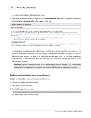 392       X-Cart v.4.3.0. User Manual.



  You will see the Database Backup/Restore box.

3. In the Backup database section of the box, click the Generate SQL file button. If necessary, additionally
  select the Write SQL dump to file '<file_name>' check box;




  By selecting the check box you tell X-Cart to save the SQL dump to the default file and location on the
  server file system (file xcartdump.sql in the directory <xcart_dir>/var/tmp/). It is good to save the
  SQL dump to the server if it is going to be rather large and you want to ftp it to your local computer or
  another location on the server later. If you leave the check box unselected, the SQL dump will be saved
  onto your local computer.

       Important: If you do not have access to your server/hosting account through FTP, SSH or other
       suitable facility, do not select the check box and save the SQL file directly to your local computer.




Backing up the database using terminal access

To back up the database using terminal access to the server:

1. Log in to your server or hosting account.

2. Go to the X-Cart root directory.

3. Run the following shell command.
       > mysqldump -h<db_host> -u<username> -p<password> -r<backup_filename> <db_name>

  The abbreviations in the command mean:




                                                                        © 2001-2009 Ruslan R. Fazliev. All rights reserved.
 