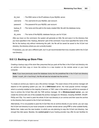 Maintaining Your Store         393




        db_host          :: The DNS name or the IP-address of your MySQL server.

        username         :: The username for your MySQL user account.

        password         :: The password for your MySQL user account.

        backup_fil       :: The name and the path to the newly created SQL file with the database dump.
        ename

        db_name          :: The name of the MySQL database that you use for X-Cart.

      After you have run the command, the system will generate an SQL file and save it to the directory that
      you have specified in the <backup_filename> part of the command. If you have specified the name of the
      file for the backup only without mentioning the path, the file will be saved be saved to the X-Cart root
      directory, the directory where you are currently located.

      If necessary, you can use a different path, but it is yet recommended that it be a location within the X-Cart
      root directory.



9.8.1.3. Backing up Store Files

   Creating a backup copy of the store files presumes that you pack all the files in the X-Cart root directory into
   an archive and then copy or move the archive to a new location on the remote server or your local
   computer.

      Note: If you have previously saved the database dump into the predefined file in the X-Cart root directory
      (folder <xcart_dir>/var/tmp/), the file will also be included into the archive.



   To create an archive you need to use a file archive manager. The exact choice of the archive manager will
   depend on the operating system you use. On a UNIX-based server, the most popular archive manager,
   which is currently installed on the majority of servers, is TAR. Later in this section you will find an example of
   how to archive the X-Cart files with the TAR archive manager. On a Windows-based server, you can
   create the archive with one of the available file archive managers for Windows, including WinRAR, WinZIP,
   PKZip and 7Zip. You need to pack the whole X-Cart root directory to an archive and then save the archive
   to the directory that is parent to the X-Cart root directory.

   Alternatively, if it is not possible to pack the X-Cart files into an archive directly on your server, you can copy
   the X-Cart root directory to your local computer or another remote server using FTP or other suitable facility.
   Before that, make sure the new location, to which you are planning to copy the X-Cart root directory, has
   enough free disk space. Besides, the control panel of your hosting provider may offer its own facilities for




© 2001-2009 Ruslan R. Fazliev. All rights reserved.
 