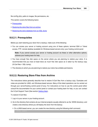 Maintaining Your Store       395



   file config.php, paths to images, file permissions, etc.

   This section covers the following topics:

   § Prerequisites

   § Restoring the store files from an archive

   § Restoring the store database from an SQL dump



9.8.2.1. Prerequisites

   Before you start restoring your store from a backup, make sure of the following:

   § You can access your server or hosting account using one of these options: terminal SSH or Telnet
     access, FTP, remote desktop (available for Windows-based servers only), your hosting control panel.

          Note: If you cannot access your server or hosting account via these or other alternative options,
          address your hosting team for help.

   § You have enough free disk space on the server where you are planning to restore your store. It is
     recommended that you have at least twice as much free disk space as is taken by the backup copy
     (X-Cart files + SQL dump).

   § The directory to which you are planning to restore your store has writable permissions.



9.8.2.2. Restoring Store Files from Archive

   The instructions below generally describe how to restore X-Cart files from a backup copy. Examples and
   notes are provided for UNIX- and Windows-based servers. Many of the listed operations can be carried out
   through your server/hosting control panel (if any). For instructions on how to use the control panel either
   consult the documentation for your control panel or contact your hosting team for help, or you can contact
   the X-Cart Support Team (See section Getting Help).

   To restore X-Cart files:

   1. Log in to your server or your hosting account.

   2. Go to the directory that contains all your Internet projects (usually referred to as the WWW directory), and
      create a new directory where you will deploy the store from the backup.

      § On a UNIX-based server, you can create the new directory using the following shell command.
         > mkdir xcart




© 2001-2009 Ruslan R. Fazliev. All rights reserved.
 