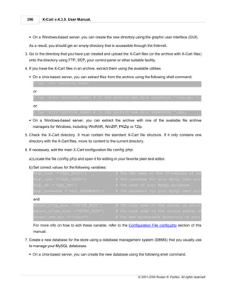 396         X-Cart v.4.3.0. User Manual.



  § On a Windows-based server, you can create the new directory using the graphic user interface (GUI).

  As a result, you should get an empty directory that is accessible through the Internet.

3. Go to the directory that you have just created and upload the X-Cart files (or the archive with X-Cart files)
  onto the directory using FTP, SCP, your control panel or other suitable facility.

4. If you have the X-Cart files in an archive, extract them using the available utilities.

  § On a Unix-based server, you can extract files from the archive using the following shell command.
       > tar -xfv <archive_name>

       or
       > tar –xzfv <archive_name> # If the archive has file extension *.tar.gz, *.gz or *.zip

       or
       > tar –xjfv <archive_name> # If the archive has file extension *.tbz.

  § On a Windows-based server, you can extract the archive with one of the available file archive
     managers for Windows, including WinRAR, WinZIP, PKZip or 7Zip.

5. Check the X-Cart directory. It must contain the standard X-Cart file structure. If it only contains one
  directory with the X-Cart files, move its content to the current directory.

6. If necessary, edit the main X-Cart configuration file config.php:

  a) Locate the file config.php and open it for editing in your favorite plain text editor.

  b) Set correct values for the following variables:
       $sql_host =’%SQL_HOST%’;                            # The DNS name or the IP-address of your MySQL serv
       $sql_user =’%SQL_USER%’;                            # The username for your MySQL user account
       $sql_db =’%SQL_DB%’;                                # The name of your MySQL database
       $sql_password =’%SQL_PASSWORD%’;                    # The password for your MySQL user account

       and
       $xcart_http_host =”$HTTP_HOST”;                     # The host name of the server on which X-Cart is i
       $xcart_https_host =”$HTTP_HOST”;                    # The host name of the secure server which provides
       $xcart_web_dir =”/xcart”;                           # The web accessible directory of your server/hosti

       For more info on how to edit these variable, refer to the Configuration File config.php section of this
       manual.

7. Create a new database for the store using a database management system (DBMS) that you usually use
  to manage your MySQL databases.

  § On a Unix-based server, you can create the new database using the following shell command.




                                                                          © 2001-2009 Ruslan R. Fazliev. All rights reserved.
 