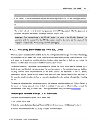 Maintaining Your Store       397



         > mysql -h<sql_host> -u<sql_user> -p -e"create database <sql_db>;”

         If you connect to the database server through a non-typical port or socket, use the following command.
         > mysql -P<sql_port> -h<sql_host> -u<sql_user> -p -e"create database <sql_db>;"

         or
         > mysql -S<sql_socket> -h<sql_host> -u<sql_user> -p -e"create database <sql_db>;"

         The system will ask you to to enter your password for the MySQL account. After the password is
         accepted, the system will create a new empty database for your store.

          Important: The name/address of the MySQL server, the name of the MySQL database, the
          username and the password for the MySQL account must be the same as the values of the
          respective variables in the X-Cart configuration file config.php.



9.8.2.3. Restoring Store Database from SQL Dump

   When you restore a database from an SQL dump, the existing database tables get overwritten. We strongly
   recommended that you always back up the current store database before restoring data from an SQL dump
   as it allows you to avoid any possible data loss. Another critical issue here is that you can restore the
   database only if the SQL dump was created for the same X-Cart version.

   The store administrator can restore the database either through the X-Cart Admin area or manually. If you
   decide to carry out this task manually, ensure that you have access to the respective tools and facilities,
   including different client implementations of the SSH protocol like OpenSSH or PuTTY, Telnet,
   phpMyAdmin, MySQL console, control panel of your hosting account, Remote Desktop client and other. In
   this case, the exact instructions on how to restore the database from the backup will depend on the utility
   you use.

   The example below describes how you can restore the database using terminal access (SSH or Telnet) to
   the server or hosting account where X-Cart is installed. If you use a different utility, consult the
   documentation for the utility, or contact the X-Cart Support team for help (See section Getting Help).


   Restoring the database through X-Cart Admin area

   To restore the database through the X-Cart Admin area:

   1. Log in to the Admin area.

   2. Go to the section Database Backup/Restore (Administration menu -> DB backup/restore);

   3. Restore the database from the SQL dump using the instructions below.




© 2001-2009 Ruslan R. Fazliev. All rights reserved.
 