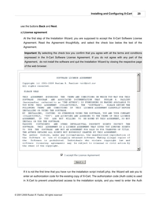 Installing and Configuring X-Cart         29



      use the buttons Back and Next.

      a) License agreement

         At the first step of the Installation Wizard, you are supposed to accept the X-Cart Software License
         Agreement. Read the Agreement thoughtfully, and select the check box below the text of the
         Agreement.

          Important: By selecting the check box you confirm that you agree with all the terms and conditions
          expressed in the X-Cart Software License Agreement. If you do not agree with any part of the
          Agreement, do not install the software and quit the Installation Wizard by closing the respective page
          of the web browser.




         If it is not the first time that you have run the installation script install.php, the Wizard will ask you to
         enter an authorization code for the existing copy of X-Cart. The authorization code (Auth code) is used
         in X-Cart to prevent unauthorized access to the installation scripts, and you need to enter the Auth




© 2001-2009 Ruslan R. Fazliev. All rights reserved.
 