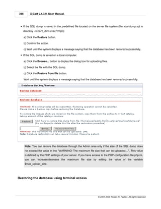 398        X-Cart v.4.3.0. User Manual.



 § If the SQL dump is saved in the predefined file located on the server file system (file xcartdump.sql in
   directory <xcart_dir>/var/tmp/):

      a) Click the Restore button.

      b) Confirm the action.

      c) Wait until the system displays a message saying that the database has been restored successfully.

 § If the SQL dump is saved on a local computer:

      a) Click the Browse... button to display the dialog box for uploading files.

      b) Select the file with the SQL dump.

      c) Click the Restore from file button.

      Wait until the system displays a message saying that the database has been restored successfully.




      Note: You can restore the database through the Admin area only if the size of the SQL dump does
      not exceed the value in line "WARNING! The maximum file size that can be uploaded:...". This value
      is defined by the PHP settings of your server. If you have access to the PHP configuration file php.ini,
      you can increase/decrease the maximum file size by editing the value of the variable
      $max_upload_size.




Restoring the database using terminal access




                                                                         © 2001-2009 Ruslan R. Fazliev. All rights reserved.
 