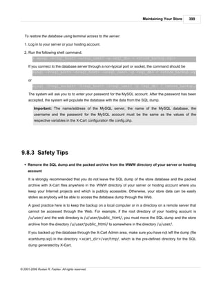 Maintaining Your Store     399



   To restore the database using terminal access to the server:

   1. Log in to your server or your hosting account.

   2. Run the following shell command.
           > mysql -h<sql_host> -u<sql_user> -p <sql_db> < <store_backup.sql>

      If you connect to the database server through a non-typical port or socket, the command should be
           mysql -P<sql_port> -h<sql_host> -u<sql_user> -p <sql_db> < <store_backup.sql>

      or
           mysql -S<sql_socket> -h<sql_host> -u<sql_user> -p <sql_db> < <store_backup.sql>

      The system will ask you to to enter your password for the MySQL account. After the password has been
      accepted, the system will populate the database with the data from the SQL dump.

           Important: The name/address of the MySQL server, the name of the MySQL database, the
           username and the password for the MySQL account must be the same as the values of the
           respective variables in the X-Cart configuration file config.php.




9.8.3 Safety Tips
   § Remove the SQL dump and the packed archive from the WWW directory of your server or hosting
     account

      It is strongly recommended that you do not leave the SQL dump of the store database and the packed
      archive with X-Cart files anywhere in the WWW directory of your server or hosting account where you
      keep your Internet projects and which is publicly accessible. Otherwise, your store data can be easily
      stolen as anybody will be able to access the database dump through the Web.

      A good practice here is to keep the backup on a local computer or in a directory on a remote server that
      cannot be accessed through the Web. For example, if the root directory of your hosting account is
      /u/user/ and the web directory is /u/user/public_html/, you must move the SQL dump and the store
      archive from the directory /u/user/public_html/ to somewhere in the directory /u/user/.

      If you backed up the database through the X-Cart Admin area, make sure you have not left the dump (file
      xcartdump.sql) in the directory <xcart_dir>/var/tmp/, which is the pre-defined directory for the SQL
      dump generated by X-Cart.




© 2001-2009 Ruslan R. Fazliev. All rights reserved.
 