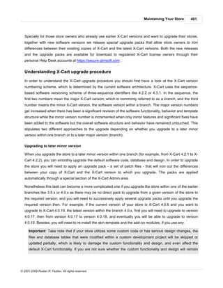 Maintaining Your Store        401



   Specially for those store owners who already use earlier X-Cart versions and want to upgrade their stores,
   together with new software versions we release special upgrade packs that allow store owners to iron
   differences between their existing copies of X-Cart and the latest X-Cart versions. Both the new releases
   and the upgrade packs are available for download to registered X-Cart license owners through their
   personal Help Desk accounts at https://secure.qtmsoft.com .


   Understanding X-Cart upgrade procedure

   In order to understand the X-Cart upgrade procedure you should first have a look at the X-Cart version
   numbering scheme, which is determined by the current software architecture. X-Cart uses the sequence-
   based software versioning scheme of three-sequence identifiers like 4.2.2 or 4.3.1. In the sequence, the
   first two numbers mean the major X-Cart version, which is commonly referred to as a branch, and the third
   number means the minor X-Cart version, the software version within a branch. The major version numbers
   get increased when there has been a significant revision of the software functionality, behavior and template
   structure while the minor version number is incremented when only minor features and significant fixes have
   been added to the software but the overall software structure and behavior have remained untouched. This
   stipulates two different approaches to the upgrade depending on whether you upgrade to a later minor
   version within one branch or to a later major version (branch).

   Upgrading to later minor version

   When you upgrade the store to a later minor version within one branch (for example, from X-Cart 4.2.1 to X-
   Cart 4.2.2), you can smoothly upgrade the default software code, database and design. In order to upgrade
   the store you will need to apply an upgrade pack - a set of patch files - that will iron out the differences
   between your copy of X-Cart and the X-Cart version to which you upgrade. The packs are applied
   automatically through a special section of the X-Cart Admin area.

   Nonetheless this task can become a more complicated one if you upgrade the store within one of the earlier
   branches like 3.5.x or 4.0.x as there may be no direct pack to upgrade from a given version of the store to
   the required version, and you will need to successively apply several upgrade packs until you upgrade the
   required version then. For example, if the current version of your store is X-Cart 4.0.6 and you want to
   upgrade to X-Cart 4.0.19, the latest version within the branch 4.0.x, first you will need to upgrade to version
   4.0.17, then from version 4.0.17 to version 4.0.18, and eventually you will be able to upgrade to version
   4.0.19. Besides, you will need to re-install the skin template and the add-on modules, if you use any.

      Important: Take note that if your store utilizes some custom code or has serious design changes, the
      files and database tables that were modified within a custom development project will be skipped or
      updated partially, which is likely to damage the custom functionality and design, and even affect the
      default X-Cart functionality. If you are not sure whether the custom functionality and design will remain




© 2001-2009 Ruslan R. Fazliev. All rights reserved.
 
