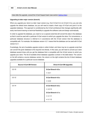 402       X-Cart v.4.3.0. User Manual.



  intact after the upgrade, consult the X-Cart Support team (see section Getting Help).


Upgrading to later major version (branch)

When you upgrade your store to a later major version (e.g. from X-Cart 4.2.x to X-Cart 4.3.x), you can only
upgrade the default store database, but you will need to install a fresh copy of X-Cart and point it to the
upgraded database. This approach is conditioned by the X-Cart architecture that changes significantly with
every new branch leaving no technical feasibility to upgrade the software code and design automatically.

In order to upgrade the database, you need to run a special script that will convert the data in the database
so that it could be used with a particular X-Cart version to which you upgrade the store. For convenience, a
particular database structure is referred to in accordance with the X-Cart version that the database is
compatible with. For example, the database version 4.2.1 means that the database can be used with X-Cart
version 4.2.1.

Frustratingly, the set of available upgrade scripts is rather limited, and there may be no upgrade script that
can convert the given database to the required one directly. In this case, you will need to convert your store
database several times until you get the database that is compatible with the X-Cart version to which you
upgrade your store. The list of available direct database upgrades is shown in the table below: The column
on the left contains a source database version; the column on the right contains the list of direct database
upgrades available for a particular source database.


            Source X-Cart DB Version                              Direct X-Cart DB Upgrades


  3.5.10                                               X-Cart Branch 4.0.x

                                                       § 4.0.1


  3.5.12                                               X-Cart Branch 4.0.x

                                                       § 4.0.6


  3.5.14                                               X-Cart Branch 4.0.x

                                                       § 4.0.12

                                                       X-Cart Branch 4.1.x

                                                       § 4.1.11

                                                       § 4.1.12




                                                                      © 2001-2009 Ruslan R. Fazliev. All rights reserved.
 