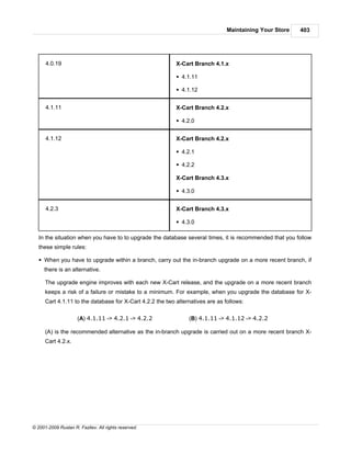 Maintaining Your Store   403




      4.0.19                                               X-Cart Branch 4.1.x

                                                           § 4.1.11

                                                           § 4.1.12


      4.1.11                                               X-Cart Branch 4.2.x

                                                           § 4.2.0


      4.1.12                                               X-Cart Branch 4.2.x

                                                           § 4.2.1

                                                           § 4.2.2

                                                           X-Cart Branch 4.3.x

                                                           § 4.3.0


      4.2.3                                                X-Cart Branch 4.3.x

                                                           § 4.3.0

   In the situation when you have to to upgrade the database several times, it is recommended that you follow
   these simple rules:

   § When you have to upgrade within a branch, carry out the in-branch upgrade on a more recent branch, if
     there is an alternative.

      The upgrade engine improves with each new X-Cart release, and the upgrade on a more recent branch
      keeps a risk of a failure or mistake to a minimum. For example, when you upgrade the database for X-
      Cart 4.1.11 to the database for X-Cart 4.2.2 the two alternatives are as follows:

                     (A) 4.1.11 -> 4.2.1 -> 4.2.2               (B) 4.1.11 -> 4.1.12 -> 4.2.2

      (A) is the recommended alternative as the in-branch upgrade is carried out on a more recent branch X-
      Cart 4.2.x.




© 2001-2009 Ruslan R. Fazliev. All rights reserved.
 