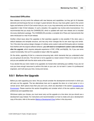 Maintaining Your Store   405




   Associated Difficulties

   New releases not only enrich the software with new features and capabilities, but they get rid of obsolete
   elements and techniques that are no longer in great demand. But you may have gotten used to the current
   logics and behavior of the X-Cart version that you use; or you may extensively use the elements that are not
   supported in later X-Cart releases. In such a situation, the upgrade may involve extra inconvenience. It is
   recommended that you study the CHANGELOG, which is updated with each new release and is included
   into every distribution package. The CHANGELOG provides a complete list of fixes and improvements that
   were introduced to a new X-Cart release.

   Another critical issue about the upgrades is that seamless upgrade is only possible if the store uses a
   default database and template structure, and has only minor changes like its own store logo and similar.
   Yet, if the store has serious design changes or it utilizes some custom code and third-party add-on modules
   that interfere with the original software behavior, you will need to re-implement custom code and design
   after the upgrade, which requires adequate experience in PHP, HTML and MySQL. So, if you use some
   custom functionality, find out if it is possible to keep it after the upgrade.

   On the whole, upgrading X-Cart is a resource-consuming task, which demands that you understand what
   you are going to do and why. The rule here is not to upgrade to a newer version if there is no need to do this
   and you are satisfied with how the store works at the moment.

   If you decide that your store needs to be upgraded, be honest when estimating your abilities: If you are not
   sure you have enough resources to perform this task on your own, do not start it. Leave it to professional
   engineers, and it will save your time, money and nerves.



9.9.1 Before the Upgrade
   Before you start upgrading your store, first you should consider the development environment in which you
   will carry out the upgrade. The two alternatives here are to upgrade the store on a local server or on a
   remote server. Both options have their pros and cons, which are described in the section Considering the
   Environment. Please examine this section thoughtfully and consider which of the two options meets your
   preferences and capabilities best.

   Whichever option you choose, you must never carry out the upgrade on a live store, but you should use a
   development copy instead. For instructions and recommendation on how to create and use a development
   copy of the store, refer to the section Making a Development Copy further in this document.




© 2001-2009 Ruslan R. Fazliev. All rights reserved.
 