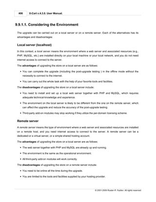 406      X-Cart v.4.3.0. User Manual.



9.9.1.1. Considering the Environment

 The upgrade can be carried out on a local server or on a remote server. Each of the alternatives has its
 advantages and disadvantages


 Local server (localhost)

 In this context, a local server means the environment where a web server and associated resources (e.g.,
 PHP, MySQL, etc.) are installed directly on your local machine or your local network, and you do not need
 internet access to connect to the server.

 The advantages of upgrading the store on a local server are as follows:

   § You can complete the upgrade (including the post-upgrade testing ) in the offline mode without the
     necessity to connect to the internet.

   § You can carry out the whole task with the help of your favorite tools and facilities.

 The disadvantages of upgrading the store on a local server include:

   § You need to install and set up a local web server together with PHP and MySQL, which requires
     adequate technical knowledge and experience.

   § The environment on the local server is likely to be different from the one on the remote server, which
     can affect the upgrade and reduce the accuracy of the post-upgrade testing.

   § Third-party add-on modules may stop working if they utilize the per-domain licensing scheme.


 Remote server

 A remote server means the type of environment where a web server and associated resources are installed
 on a remote host, and you need internet access to connect to the server. A remote server can be a
 dedicated or a virtual server, or a simple shared hosting account.

 The advantages of upgrading the store on a local server are as follows:

   § The web server together with PHP and MySQL are already up and running.

   § The environment is the same as the operational environment.

   § All third-party add-on modules will work correctly.

 The disadvantages of upgrading the store on a remote server include:

   § You need to be online all the time during the upgrade.

   § You are limited to the tools and facilities supplied by your hosting provider.




                                                                         © 2001-2009 Ruslan R. Fazliev. All rights reserved.
 