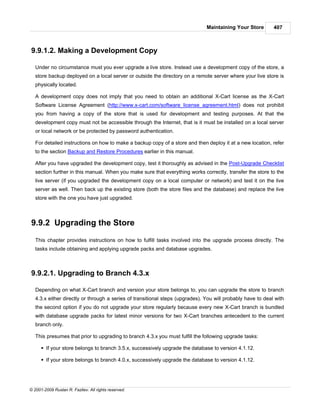 Maintaining Your Store        407



9.9.1.2. Making a Development Copy

   Under no circumstance must you ever upgrade a live store. Instead use a development copy of the store, a
   store backup deployed on a local server or outside the directory on a remote server where your live store is
   physically located.

   A development copy does not imply that you need to obtain an additional X-Cart license as the X-Cart
   Software License Agreement (http://www.x-cart.com/software_license_agreement.html) does not prohibit
   you from having a copy of the store that is used for development and testing purposes. At that the
   development copy must not be accessible through the Internet, that is it must be installed on a local server
   or local network or be protected by password authentication.

   For detailed instructions on how to make a backup copy of a store and then deploy it at a new location, refer
   to the section Backup and Restore Procedures earlier in this manual.

   After you have upgraded the development copy, test it thoroughly as advised in the Post-Upgrade Checklist
   section further in this manual. When you make sure that everything works correctly, transfer the store to the
   live server (if you upgraded the development copy on a local computer or network) and test it on the live
   server as well. Then back up the existing store (both the store files and the database) and replace the live
   store with the one you have just upgraded.



9.9.2 Upgrading the Store
   This chapter provides instructions on how to fulfill tasks involved into the upgrade process directly. The
   tasks include obtaining and applying upgrade packs and database upgrades.



9.9.2.1. Upgrading to Branch 4.3.x

   Depending on what X-Cart branch and version your store belongs to, you can upgrade the store to branch
   4.3.x either directly or through a series of transitional steps (upgrades). You will probably have to deal with
   the second option if you do not upgrade your store regularly because every new X-Cart branch is bundled
   with database upgrade packs for latest minor versions for two X-Cart branches antecedent to the current
   branch only.

   This presumes that prior to upgrading to branch 4.3.x you must fulfill the following upgrade tasks:

      § If your store belongs to branch 3.5.x, successively upgrade the database to version 4.1.12.

      § If your store belongs to branch 4.0.x, successively upgrade the database to version 4.1.12.




© 2001-2009 Ruslan R. Fazliev. All rights reserved.
 