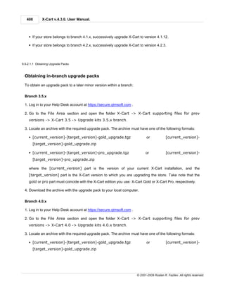 408        X-Cart v.4.3.0. User Manual.



    § If your store belongs to branch 4.1.x, successively upgrade X-Cart to version 4.1.12.

    § If your store belongs to branch 4.2.x, successively upgrade X-Cart to version 4.2.3.




9.9.2.1.1 Obtaining Upgrade Packs



 Obtaining in-branch upgrade packs

 To obtain an upgrade pack to a later minor version within a branch:


 Branch 3.5.x

 1. Log in to your Help Desk account at https://secure.qtmsoft.com .

 2. Go to the File Area section and open the folder X-Cart -> X-Cart supporting files for prev
    versions -> X-Cart 3.5 -> Upgrade kits 3.5.x branch.

 3. Locate an archive with the required upgrade pack. The archive must have one of the following formats:

    § [current_version]-[target_version]-gold_upgrade.tgz                     or            [current_version]-
       [target_version]-gold_upgrade.zip

    § [current_version]-[target_version]-pro_upgrade.tgz                     or             [current_version]-
       [target_version]-pro_upgrade.zip

    where the [current_version] part is the version of your current X-Cart installation, and the
    [target_version] part is the X-Cart version to which you are upgrading the store. Take note that the
    gold or pro part must coincide with the X-Cart edition you use: X-Cart Gold or X-Cart Pro, respectively.

 4. Download the archive with the upgrade pack to your local computer.


 Branch 4.0.x

 1. Log in to your Help Desk account at https://secure.qtmsoft.com .

 2. Go to the File Area section and open the folder X-Cart -> X-Cart supporting files for prev
    versions -> X-Cart 4.0 -> Upgrade kits 4.0.x branch.

 3. Locate an archive with the required upgrade pack. The archive must have one of the following formats:

    § [current_version]-[target_version]-gold_upgrade.tgz                     or            [current_version]-
       [target_version]-gold_upgrade.zip




                                                                       © 2001-2009 Ruslan R. Fazliev. All rights reserved.
 