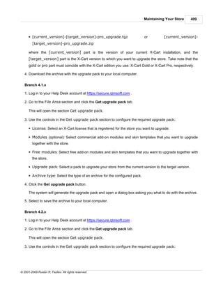 Maintaining Your Store       409



      § [current_version]-[target_version]-pro_upgrade.tgz                     or          [current_version]-
        [target_version]-pro_upgrade.zip

      where the [current_version] part is the version of your current X-Cart installation, and the
      [target_version] part is the X-Cart version to which you want to upgrade the store. Take note that the
      gold or pro part must coincide with the X-Cart edition you use: X-Cart Gold or X-Cart Pro, respectively.

   4. Download the archive with the upgrade pack to your local computer.


   Branch 4.1.x

   1. Log in to your Help Desk account at https://secure.qtmsoft.com .

   2. Go to the File Area section and click the Get upgrade pack tab.

      This will open the section Get upgrade pack.

   3. Use the controls in the Get upgrade pack section to configure the required upgrade pack:

      § License: Select an X-Cart license that is registered for the store you want to upgrade.

      § Modules (optional): Select commercial add-on modules and skin templates that you want to upgrade
        together with the store.

      § Free modules: Select free add-on modules and skin templates that you want to upgrade together with
        the store.

      § Upgrade pack: Select a pack to upgrade your store from the current version to the target version.

      § Archive type: Select the type of an archive for the configured pack.

   4. Click the Get upgrade pack button.

      The system will generate the upgrade pack and open a dialog box asking you what to do with the archive.

   5. Select to save the archive to your local computer.


   Branch 4.2.x

   1. Log in to your Help Desk account at https://secure.qtmsoft.com .

   2. Go to the File Area section and click the Get upgrade pack tab.

      This will open the section Get upgrade pack.

   3. Use the controls in the Get upgrade pack section to configure the required upgrade pack:




© 2001-2009 Ruslan R. Fazliev. All rights reserved.
 