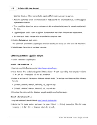 410      X-Cart v.4.3.0. User Manual.



  § License: Select an X-Cart license that is registered for the store you want to upgrade.

  § Modules (optional): Select commercial add-on modules and skin templates that you want to upgrade
    together with the store.

  § Free modules: Select free add-on modules and skin templates that you want to upgrade together with
    the store.

  § Upgrade pack: Select a pack to upgrade your store from the current version to the target version.

  § Archive type: Select the type of an archive for the configured pack.

4. Click the Get upgrade pack button.

  The system will generate the upgrade pack and open a dialog box asking you what to do with the archive.

5. Select to save the archive to your local computer.




Obtaining database upgrade scripts

To obtain a database upgrade pack:


Branch 3.5.x to branch 4.1.x

1. Log in to your Help Desk account at https://secure.qtmsoft.com .

2. Go to the File Area section and open the folder X-Cart -> X-Cart supporting files for prev versions
  -> X-Cart 3.5 -> Upgrade kits for 3.5.x branch.

3. Locate an archive with the required database upgrade script. The archive must have one of the following
  formats:

  § [current_version]-[target_version]_sql_upgrade.tgz

  § [current_version]-[target_version]_sql_upgrade.zip

4. Download the archive with the database upgrade script to your local computer.


Branch 4.0.x to branch 4.1.x

1. Log in to your Help Desk account at https://secure.qtmsoft.com .

2. Go to the File Area section and open the folder X-Cart -> X-Cart supporting files for prev
  versions -> X-Cart 4.0 -> Upgrade kits 4.0.x branch.




                                                                      © 2001-2009 Ruslan R. Fazliev. All rights reserved.
 