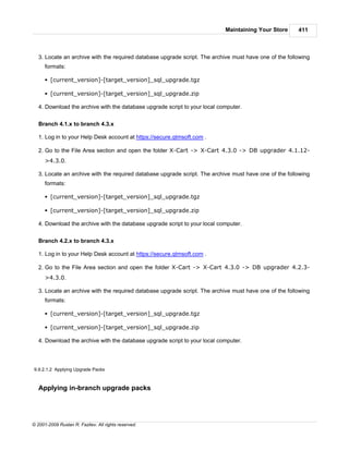 Maintaining Your Store      411



   3. Locate an archive with the required database upgrade script. The archive must have one of the following
      formats:

      § [current_version]-[target_version]_sql_upgrade.tgz

      § [current_version]-[target_version]_sql_upgrade.zip

   4. Download the archive with the database upgrade script to your local computer.


   Branch 4.1.x to branch 4.3.x

   1. Log in to your Help Desk account at https://secure.qtmsoft.com .

   2. Go to the File Area section and open the folder X-Cart -> X-Cart 4.3.0 -> DB upgrader 4.1.12-
      >4.3.0.

   3. Locate an archive with the required database upgrade script. The archive must have one of the following
      formats:

      § [current_version]-[target_version]_sql_upgrade.tgz

      § [current_version]-[target_version]_sql_upgrade.zip

   4. Download the archive with the database upgrade script to your local computer.


   Branch 4.2.x to branch 4.3.x

   1. Log in to your Help Desk account at https://secure.qtmsoft.com .

   2. Go to the File Area section and open the folder X-Cart -> X-Cart 4.3.0 -> DB upgrader 4.2.3-
      >4.3.0.

   3. Locate an archive with the required database upgrade script. The archive must have one of the following
      formats:

      § [current_version]-[target_version]_sql_upgrade.tgz

      § [current_version]-[target_version]_sql_upgrade.zip

   4. Download the archive with the database upgrade script to your local computer.




9.9.2.1.2 Applying Upgrade Packs



   Applying in-branch upgrade packs




© 2001-2009 Ruslan R. Fazliev. All rights reserved.
 