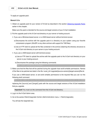 412        X-Cart v.4.3.0. User Manual.



To apply an upgrade pack:

Branch 3.5.x

1. Obtain an upgrade pack for your version of X-Cart as described in the section Obtaining Upgrade Packs
  earlier in this chapter.

  Make sure the pack is intended for the source and target versions of your X-Cart installation.

2. Put the upgrade pack to the X-Cart root directory on your server or hosting account.

  § If you use a Windows-based server, or a UNIX-based server without terminal access:

       a) Decompress the archive with the upgrade pack to a directory on your system using your favorite
         compression program (WinZIP or any other archiver with support for TAR files).

       b) Use an FTP client to upload all the files contained in the archive (retaining the directory structure) to
         the X-Cart root directory on your server or your hosting account.

  § If you use a UNIX-based server with terminal access:

        a) Use an FTP client to upload the archive with the upgrade pack to the X-Cart root directory on your
           server or your hosting account.

        b) Decompress the package using the following commands.
           tar -xzvf <archive_filename>

3. Make sure that the files that will be patched during the upgrade have world writable permissions. Names
  of the files to be patched are listed in the file <xcart_dir>/upgrade/[source-version]-[target-version]/file.lst.

  If you use a UNIX-based server, to set world writable permissions to the required files you can run the
  following shell command
       for i in `sed -e 's/,.*$//g' < upgrade/[source]-[target]/file.lst`; do chmod 666 $i ; do

  replacing the [source] and [target] parts with the source and target versions of the X-Cart installation
  that you upgrade.

       Important! You must run the command from the X-Cart root directory.

4. Log in to the X-Cart Admin area.

5. Go to the section Patch/Upgrade Center (Administration menu -> Patch/Upgrade).

  You will see the Upgrade box.




                                                                          © 2001-2009 Ruslan R. Fazliev. All rights reserved.
 