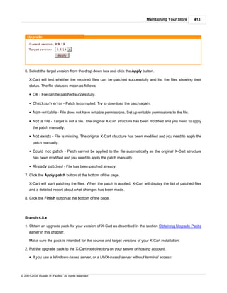 Maintaining Your Store        413




   6. Select the target version from the drop-down box and click the Apply button.

      X-Cart will test whether the required files can be patched successfully and list the files showing their
      status. The file statuses mean as follows:

      § OK - File can be patched successfully.

      § Checksum error - Patch is corrupted. Try to download the patch again.

      § Non-writable - File does not have writable permissions. Set up writable permissions to the file.

      § Not a file - Target is not a file. The original X-Cart structure has been modified and you need to apply
        the patch manually.

      § Not exists - File is missing. The original X-Cart structure has been modified and you need to apply the
        patch manually.

      § Could not patch - Patch cannot be applied to the file automatically as the original X-Cart structure
        has been modified and you need to apply the patch manually.

      § Already patched - File has been patched already.

   7. Click the Apply patch button at the bottom of the page.

      X-Cart will start patching the files. When the patch is applied, X-Cart will display the list of patched files
      and a detailed report about what changes has been made.

   8. Click the Finish button at the bottom of the page.




   Branch 4.0.x

   1. Obtain an upgrade pack for your version of X-Cart as described in the section Obtaining Upgrade Packs
      earlier in this chapter.

      Make sure the pack is intended for the source and target versions of your X-Cart installation.

   2. Put the upgrade pack to the X-Cart root directory on your server or hosting account.

      § If you use a Windows-based server, or a UNIX-based server without terminal access:



© 2001-2009 Ruslan R. Fazliev. All rights reserved.
 