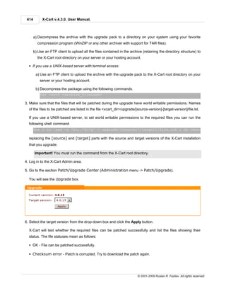 414        X-Cart v.4.3.0. User Manual.



       a) Decompress the archive with the upgrade pack to a directory on your system using your favorite
         compression program (WinZIP or any other archiver with support for TAR files).

       b) Use an FTP client to upload all the files contained in the archive (retaining the directory structure) to
         the X-Cart root directory on your server or your hosting account.

  § If you use a UNIX-based server with terminal access:

        a) Use an FTP client to upload the archive with the upgrade pack to the X-Cart root directory on your
           server or your hosting account.

        b) Decompress the package using the following commands.
           tar -xzvf <archive_filename>

3. Make sure that the files that will be patched during the upgrade have world writable permissions. Names
  of the files to be patched are listed in the file <xcart_dir>/upgrade/[source-version]-[target-version]/file.lst.

  If you use a UNIX-based server, to set world writable permissions to the required files you can run the
  following shell command
       for i in `sed -e 's/,.*$//g' < upgrade/[source]-[target]/file.lst`; do chmod 666 $i ; do

  replacing the [source] and [target] parts with the source and target versions of the X-Cart installation
  that you upgrade.

       Important! You must run the command from the X-Cart root directory.

4. Log in to the X-Cart Admin area.

5. Go to the section Patch/Upgrade Center (Administration menu -> Patch/Upgrade).

  You will see the Upgrade box.




6. Select the target version from the drop-down box and click the Apply button.

  X-Cart will test whether the required files can be patched successfully and list the files showing their
  status. The file statuses mean as follows:

  § OK - File can be patched successfully.

  § Checksum error - Patch is corrupted. Try to download the patch again.




                                                                          © 2001-2009 Ruslan R. Fazliev. All rights reserved.
 