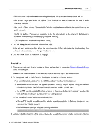 Maintaining Your Store         415



      § Non-writable - File does not have writable permissions. Set up writable permissions to the file.

      § Not a file - Target is not a file. The original X-Cart structure has been modified and you need to apply
        the patch manually.

      § Not exists - File is missing. The original X-Cart structure has been modified and you need to apply the
        patch manually.

      § Could not patch - Patch cannot be applied to the file automatically as the original X-Cart structure
        has been modified and you need to apply the patch manually.

      § Already patched - File has been patched already.

   7. Click the Apply patch button at the bottom of the page.

      X-Cart will start patching the files. When the patch is applied, X-Cart will display the list of patched files
      and a detailed report about what changes has been made.

   8. Click the Finish button at the bottom of the page.




   Branch 4.1.x

   1. Obtain an upgrade pack for your version of X-Cart as described in the section Obtaining Upgrade Packs
      earlier in this chapter.

      Make sure the pack is intended for the source and target versions of your X-Cart installation.

   2. Put the upgrade pack to the X-Cart root directory on your server or hosting account.

      § If you use a Windows-based server, or a UNIX-based server without terminal access:

         a) Decompress the archive with the upgrade pack to a directory on your system using your favorite
            compression program (WinZIP or any other archiver with support for TAR files).

         b) Use an FTP client to upload all the files contained in the archive (retaining the directory structure) to
            the X-Cart root directory on your server or your hosting account.

      § If you use a UNIX-based server with terminal access:

           a) Use an FTP client to upload the archive with the upgrade pack to the X-Cart root directory on your
              server or your hosting account.

           b) Decompress the package using the following commands.
              tar -xzvf <archive_filename>

   3. Make sure that the files that will be patched during the upgrade have world writable permissions. Names




© 2001-2009 Ruslan R. Fazliev. All rights reserved.
 