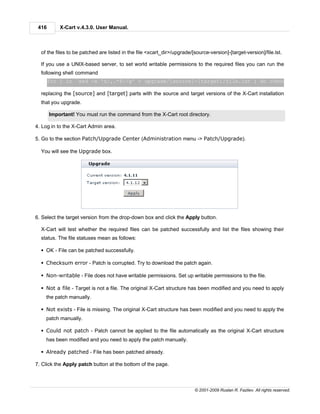 416       X-Cart v.4.3.0. User Manual.



  of the files to be patched are listed in the file <xcart_dir>/upgrade/[source-version]-[target-version]/file.lst.

  If you use a UNIX-based server, to set world writable permissions to the required files you can run the
  following shell command
       for i in `sed -e 's/,.*$//g' < upgrade/[source]-[target]/file.lst`; do chmod 666 $i ; do

  replacing the [source] and [target] parts with the source and target versions of the X-Cart installation
  that you upgrade.

       Important! You must run the command from the X-Cart root directory.

4. Log in to the X-Cart Admin area.

5. Go to the section Patch/Upgrade Center (Administration menu -> Patch/Upgrade).

  You will see the Upgrade box.




6. Select the target version from the drop-down box and click the Apply button.

  X-Cart will test whether the required files can be patched successfully and list the files showing their
  status. The file statuses mean as follows:

  § OK - File can be patched successfully.

  § Checksum error - Patch is corrupted. Try to download the patch again.

  § Non-writable - File does not have writable permissions. Set up writable permissions to the file.

  § Not a file - Target is not a file. The original X-Cart structure has been modified and you need to apply
    the patch manually.

  § Not exists - File is missing. The original X-Cart structure has been modified and you need to apply the
    patch manually.

  § Could not patch - Patch cannot be applied to the file automatically as the original X-Cart structure
    has been modified and you need to apply the patch manually.

  § Already patched - File has been patched already.

7. Click the Apply patch button at the bottom of the page.



                                                                          © 2001-2009 Ruslan R. Fazliev. All rights reserved.
 