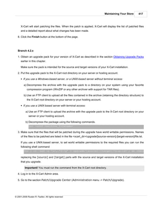 Maintaining Your Store          417



      X-Cart will start patching the files. When the patch is applied, X-Cart will display the list of patched files
      and a detailed report about what changes has been made.

   8. Click the Finish button at the bottom of the page.




   Branch 4.2.x

   1. Obtain an upgrade pack for your version of X-Cart as described in the section Obtaining Upgrade Packs
      earlier in this chapter.

      Make sure the pack is intended for the source and target versions of your X-Cart installation.

   2. Put the upgrade pack to the X-Cart root directory on your server or hosting account.

      § If you use a Windows-based server, or a UNIX-based server without terminal access:

         a) Decompress the archive with the upgrade pack to a directory on your system using your favorite
            compression program (WinZIP or any other archiver with support for TAR files).

         b) Use an FTP client to upload all the files contained in the archive (retaining the directory structure) to
            the X-Cart root directory on your server or your hosting account.

      § If you use a UNIX-based server with terminal access:

           a) Use an FTP client to upload the archive with the upgrade pack to the X-Cart root directory on your
              server or your hosting account.

           b) Decompress the package using the following commands.
              tar -xzvf <archive_filename>

   3. Make sure that the files that will be patched during the upgrade have world writable permissions. Names
      of the files to be patched are listed in the file <xcart_dir>/upgrade/[source-version]-[target-version]/file.lst.

      If you use a UNIX-based server, to set world writable permissions to the required files you can run the
      following shell command
         for i in `sed -e 's/,.*$//g' < upgrade/[source]-[target]/file.lst`; do chmod 666 $i ; do

      replacing the [source] and [target] parts with the source and target versions of the X-Cart installation
      that you upgrade.

          Important! You must run the command from the X-Cart root directory.

   4. Log in to the X-Cart Admin area.

   5. Go to the section Patch/Upgrade Center (Administration menu -> Patch/Upgrade).




© 2001-2009 Ruslan R. Fazliev. All rights reserved.
 