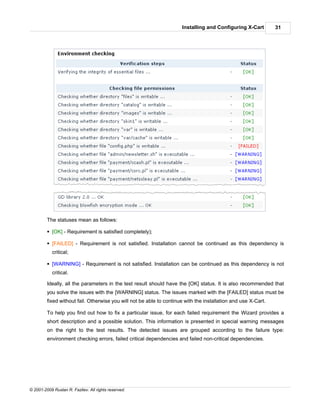 Installing and Configuring X-Cart         31




         The statuses mean as follows:

         § [OK] - Requirement is satisfied completely);

         § [FAILED] - Requirement is not satisfied. Installation cannot be continued as this dependency is
            critical;

         § [WARNING] - Requirement is not satisfied. Installation can be continued as this dependency is not
            critical.

         Ideally, all the parameters in the test result should have the [OK] status. It is also recommended that
         you solve the issues with the [WARNING] status. The issues marked with the [FAILED] status must be
         fixed without fail. Otherwise you will not be able to continue with the installation and use X-Cart.

         To help you find out how to fix a particular issue, for each failed requirement the Wizard provides a
         short description and a possible solution. This information is presented in special warning messages
         on the right to the test results. The detected issues are grouped according to the failure type:
         environment checking errors, failed critical dependencies and failed non-critical dependencies.




© 2001-2009 Ruslan R. Fazliev. All rights reserved.
 