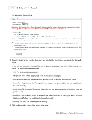 418        X-Cart v.4.3.0. User Manual.



  You will see the Upgrade box.




6. Select the target version from the drop-down box, select all the check boxes above and click the Apply
  button.

  X-Cart will test whether the required files can be patched successfully and list the files showing their
  status. The file statuses mean as follows:

  § OK - File can be patched successfully.

  § Checksum error - Patch is corrupted. Try to download the patch again.

  § Non-writable - File does not have writable permissions. Set up writable permissions to the file.

  § Not a file - Target is not a file. The original X-Cart structure has been modified and you need to apply
    the patch manually.

  § Not exists - File is missing. The original X-Cart structure has been modified and you need to apply the
    patch manually.

  § Could not patch - Patch cannot be applied to the file automatically as the original X-Cart structure
    has been modified and you need to apply the patch manually.

  § Already patched - File has been patched already.

7. Click the Apply patch button at the bottom of the page.




                                                                     © 2001-2009 Ruslan R. Fazliev. All rights reserved.
 