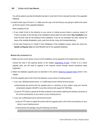 420        X-Cart v.4.3.0. User Manual.



  You will be asked to provide the Blowfish key later in order that X-Cart to decrypt the data in the upgraded
  database.

6. Install a fresh copy of X-Cart 4.1.x. Make sure the copy of X-Cart that you are going to install is the same
  as the the version of the upgraded database.

  When installing X-Cart:

  § If you install X-Cart to the directory on your server or hosting account where a previous version of
    X-Cart is located, at the first step of the installation wizard select the radio button New Installation and
    enter the Auth code for the existing X-Cart installation. If you do not remember the code, retrieve the
    value of the variable $installation_auth_code from the file <xcart_dir>/include/install.php.

  § At the step Preparing to Install X-Cart Database of the installation wizard, select the check box
    Update config.php only and enter Blowfish key for the upgraded database.




Branch 4.0.x to branch 4.1.x

1. Make sure the current version of your X-Cart installation can be upgraded to the target version directly.

  Consult the chart in the opening section of the chapter Upgrading X-Cart. If there is no a direct
  upgrade pack, you will need to upgrade to the required version through several transitional steps
  (upgrades).

2. Obtain the database upgrade pack as described in the section Obtaining Upgrade Packs earlier in this
  chapter.

3. Put the upgrade pack to the X-Cart root directory on your server or hosting account.

  § If you use a Windows-based server, or a UNIX-based server without terminal access:

       a) Decompress the archive with the upgrade pack to a directory on your system using your favorite
         compression program (WinZIP or any other archiver with support for TAR files).

       b) Use an FTP client to upload all the files contained in the archive (retaining the directory structure) to
         the X-Cart root directory on your server or your hosting account.

  § If you use a UNIX-based server with terminal access:

        a) Use an FTP client to upload the archive with the upgrade pack to the X-Cart root directory on your
           server or your hosting account.

        b) Decompress the package using the following commands.
           tar -xzvf <archive_filename>




                                                                          © 2001-2009 Ruslan R. Fazliev. All rights reserved.
 